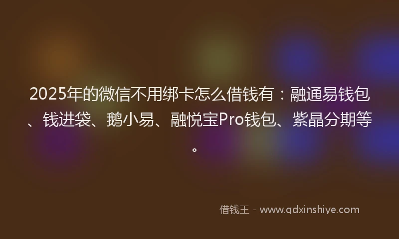 2025年的微信不用绑卡怎么借钱有：融通易钱包、钱进袋、鹅小易、融悦宝Pro钱包、紫晶分期等。