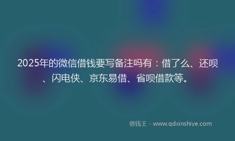 2025年的微信借钱要写备注吗有：借了么、还呗、闪电侠、京东易借、省呗借款等。