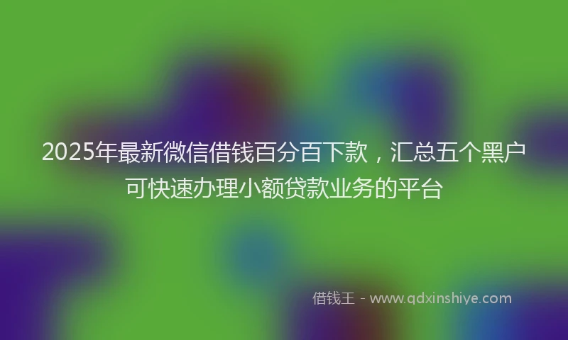 2025年最新微信借钱百分百下款，汇总五个黑户可快速办理小额贷款业务的平台