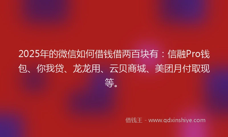 2025年的微信如何借钱借两百块有：信融Pro钱包、你我贷、龙龙用、云贝商城、美团月付取现等。