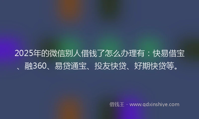2025年的微信别人借钱了怎么办理有：快易借宝、融360、易贷通宝、投友快贷、好期快贷等。