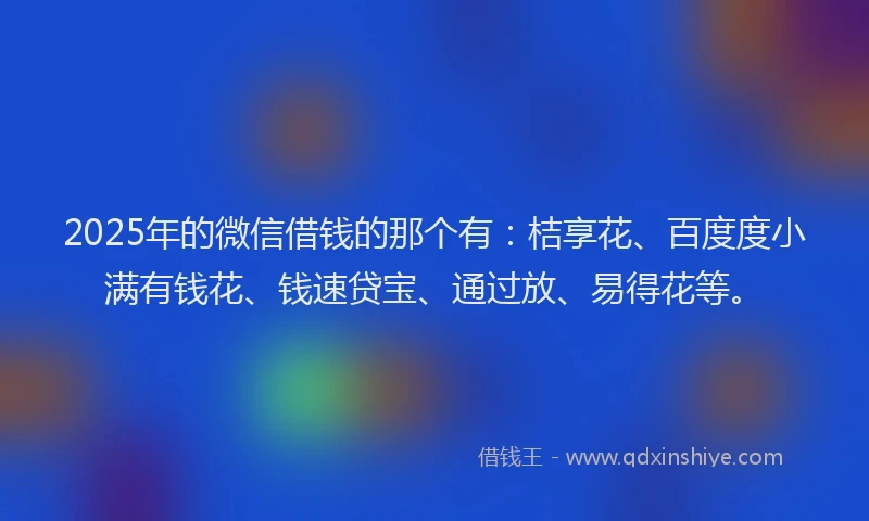 2025年的微信借钱的那个有：桔享花、百度度小满有钱花、钱速贷宝、通过放、易得花等。