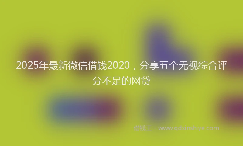 2025年最新微信借钱2020，分享五个无视综合评分不足的网贷