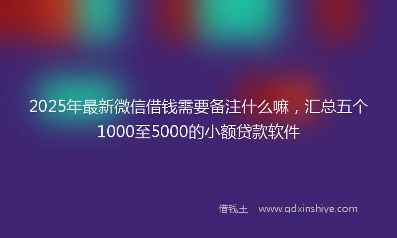 2025年最新微信借钱需要备注什么嘛，汇总五个1000至5000的小额贷款软件