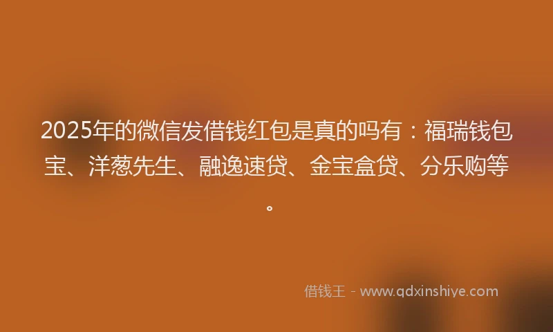 2025年的微信发借钱红包是真的吗有：福瑞钱包宝、洋葱先生、融逸速贷、金宝盒贷、分乐购等。