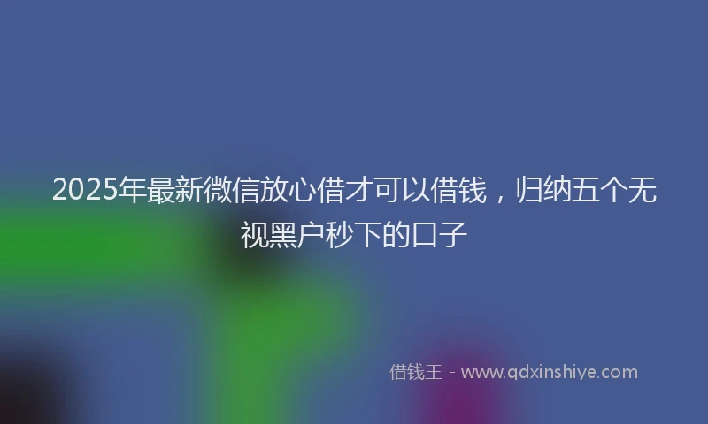2025年最新微信放心借才可以借钱，归纳五个无视黑户秒下的口子