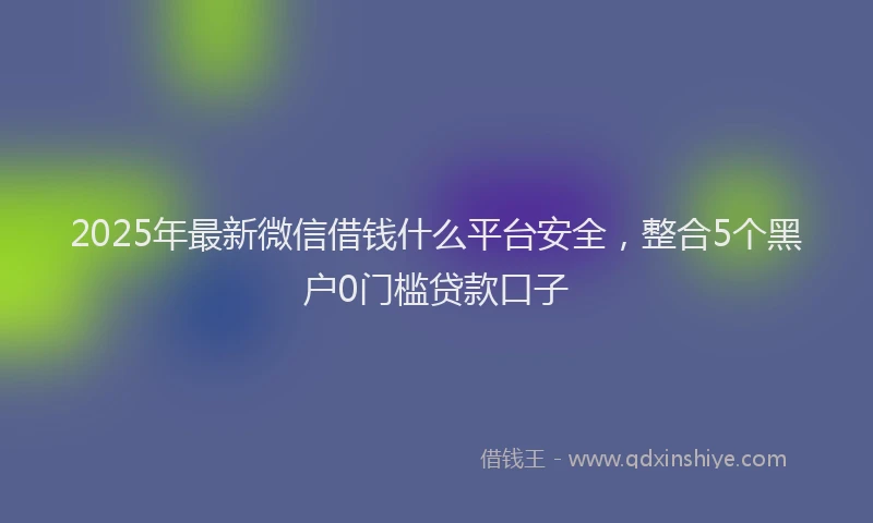 2025年最新微信借钱什么平台安全，整合5个黑户0门槛贷款口子
