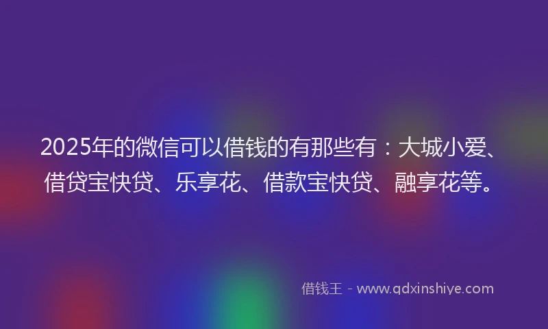 2025年的微信可以借钱的有那些有：大城小爱、借贷宝快贷、乐享花、借款宝快贷、融享花等。