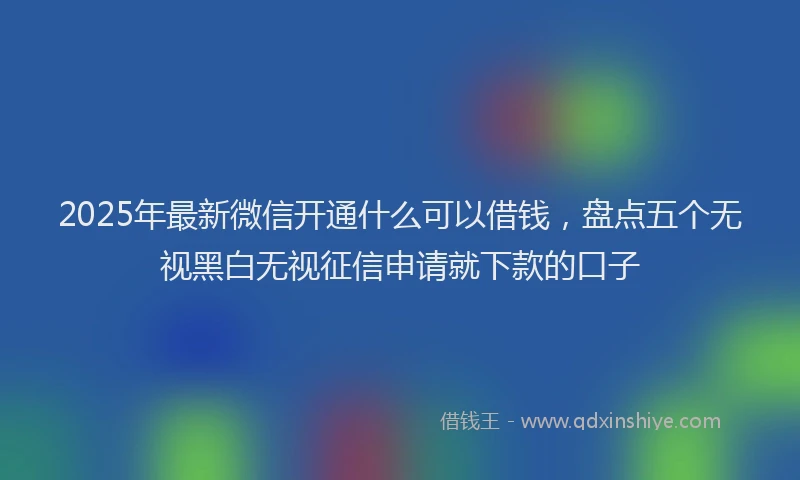 2025年最新微信开通什么可以借钱，盘点五个无视黑白无视征信申请就下款的口子