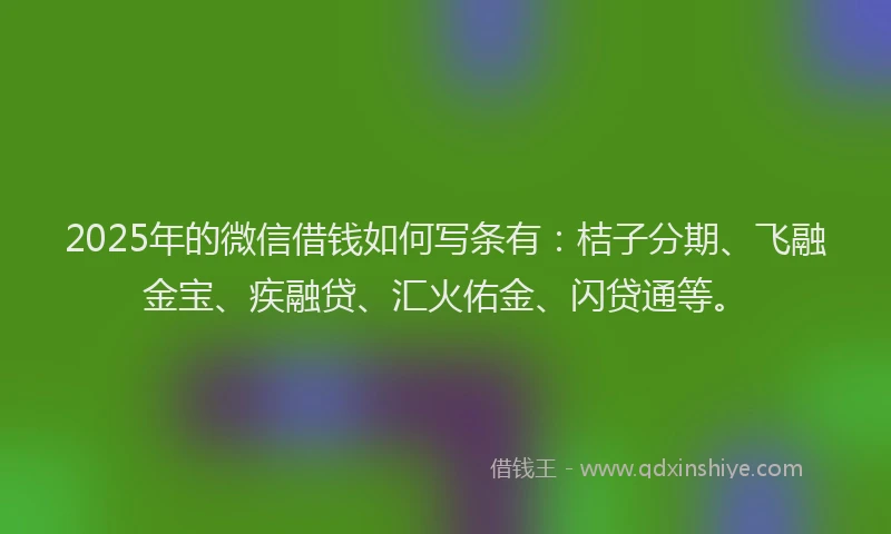 2025年的微信借钱如何写条有：桔子分期、飞融金宝、疾融贷、汇火佑金、闪贷通等。
