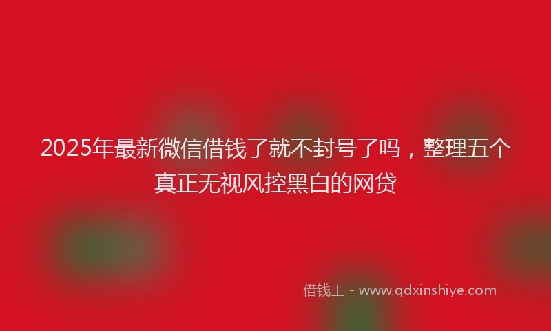 2025年最新微信借钱了就不封号了吗，整理五个真正无视风控黑白的网贷