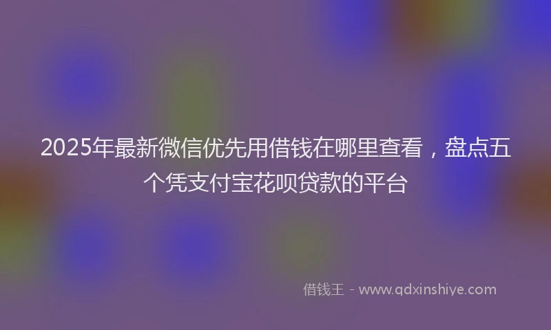 2025年最新微信优先用借钱在哪里查看，盘点五个凭支付宝花呗贷款的平台