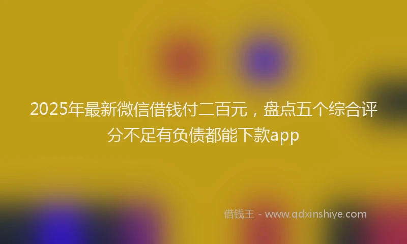 2025年最新微信借钱付二百元，盘点五个综合评分不足有负债都能下款app