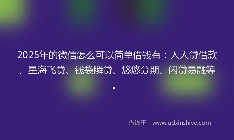 2025年的微信怎么可以简单借钱有：人人贷借款、星海飞贷、钱袋瞬贷、悠悠分期、闪贷易融等。