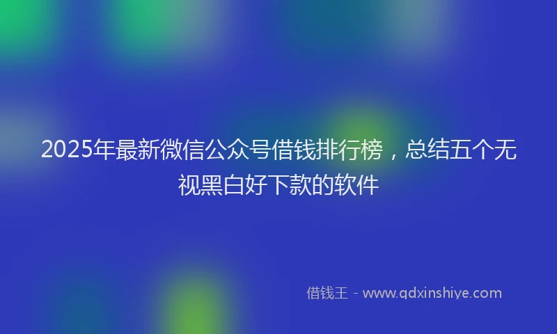 2025年最新微信公众号借钱排行榜，总结五个无视黑白好下款的软件