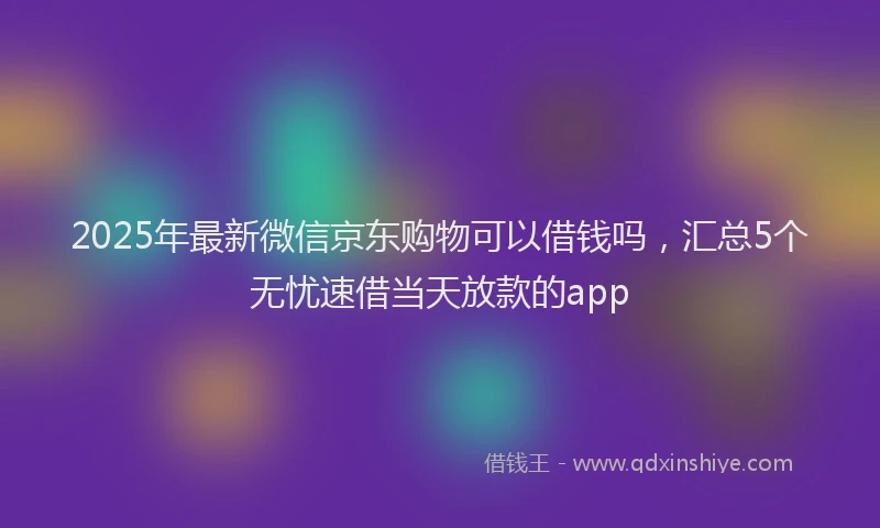 2025年最新微信京东购物可以借钱吗，汇总5个无忧速借当天放款的app