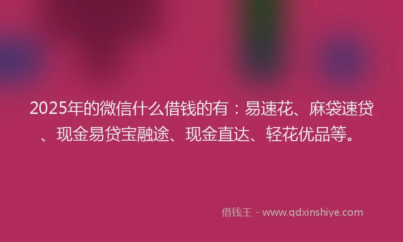 2025年的微信什么借钱的有：易速花、麻袋速贷、现金易贷宝融途、现金直达、轻花优品等。