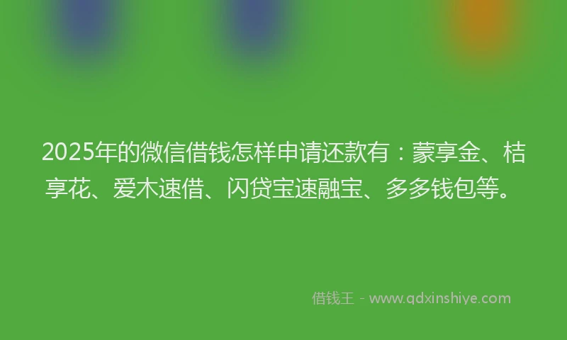 2025年的微信借钱怎样申请还款有：蒙享金、桔享花、爱木速借、闪贷宝速融宝、多多钱包等。
