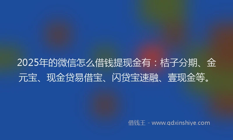 2025年的微信怎么借钱提现金有：桔子分期、金元宝、现金贷易借宝、闪贷宝速融、壹现金等。