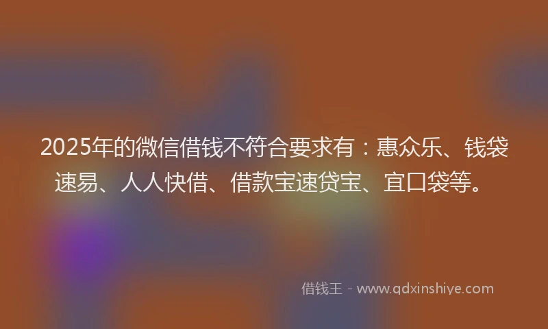 2025年的微信借钱不符合要求有：惠众乐、钱袋速易、人人快借、借款宝速贷宝、宜口袋等。