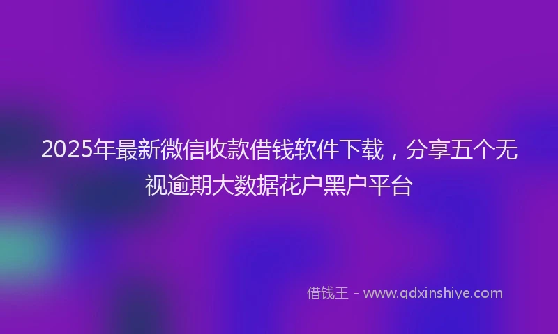 2025年最新微信收款借钱软件下载，分享五个无视逾期大数据花户黑户平台