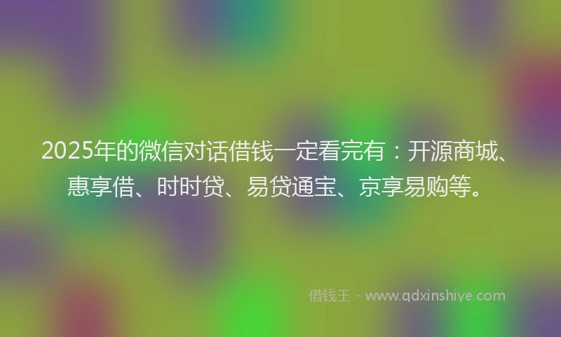 2025年的微信对话借钱一定看完有：开源商城、惠享借、时时贷、易贷通宝、京享易购等。