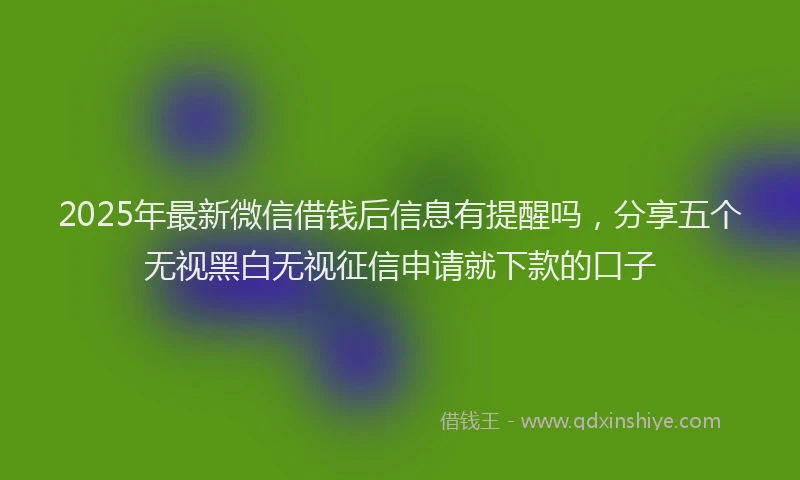 2025年最新微信借钱后信息有提醒吗，分享五个无视黑白无视征信申请就下款的口子