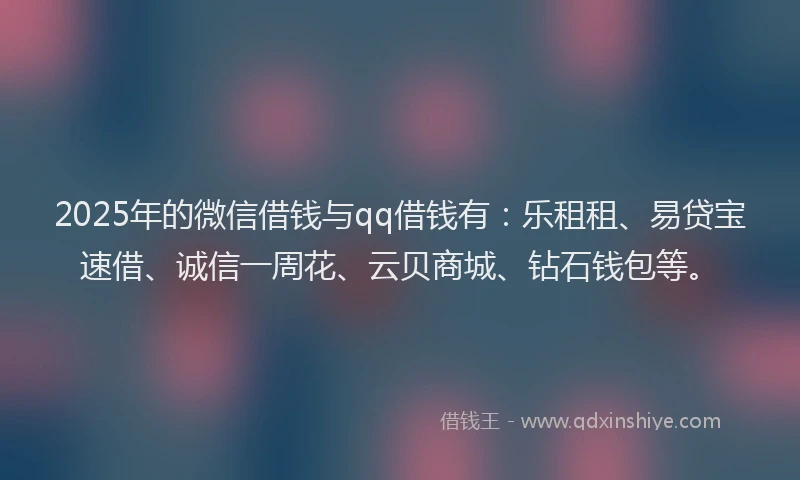 2025年的微信借钱与qq借钱有：乐租租、易贷宝速借、诚信一周花、云贝商城、钻石钱包等。