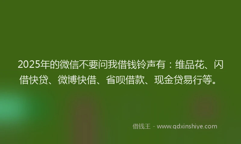 2025年的微信不要问我借钱铃声有：维品花、闪借快贷、微博快借、省呗借款、现金贷易行等。