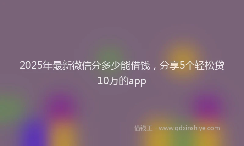 2025年最新微信分多少能借钱，分享5个轻松贷10万的app