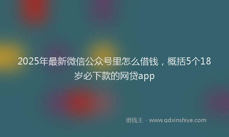 2025年最新微信公众号里怎么借钱，概括5个18岁必下款的网贷app