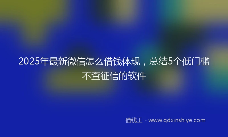 2025年最新微信怎么借钱体现，总结5个低门槛不查征信的软件