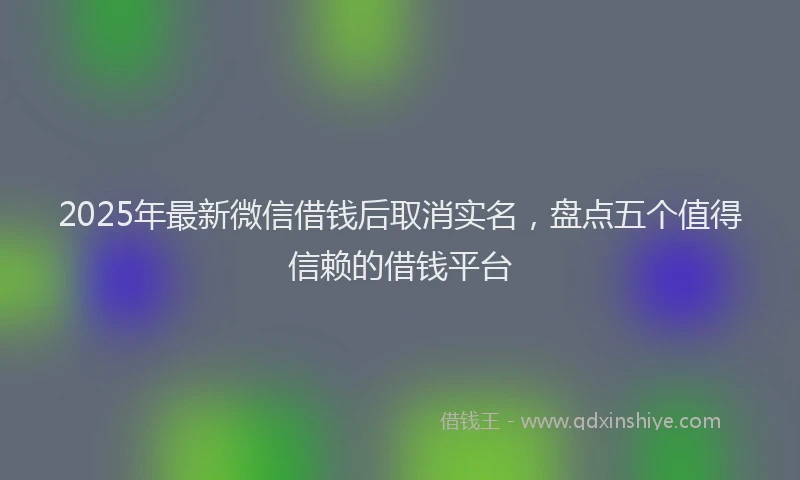 2025年最新微信借钱后取消实名，盘点五个值得信赖的借钱平台