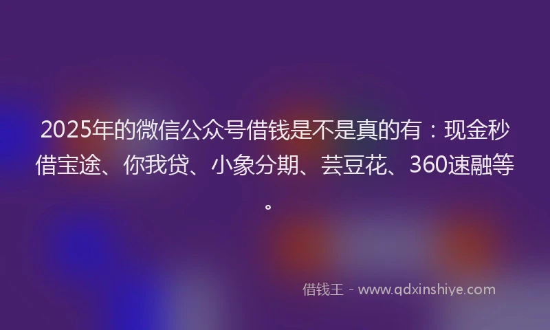 2025年的微信公众号借钱是不是真的有：现金秒借宝途、你我贷、小象分期、芸豆花、360速融等。
