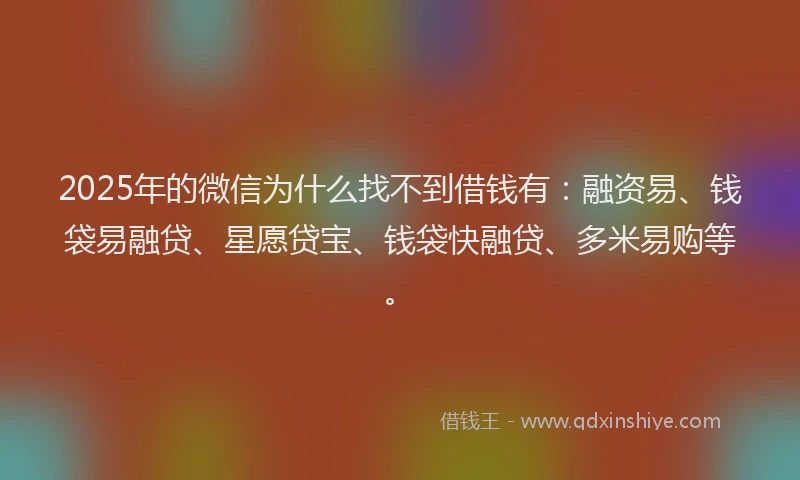2025年的微信为什么找不到借钱有：融资易、钱袋易融贷、星愿贷宝、钱袋快融贷、多米易购等。