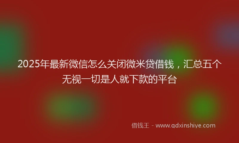 2025年最新微信怎么关闭微米贷借钱，汇总五个无视一切是人就下款的平台