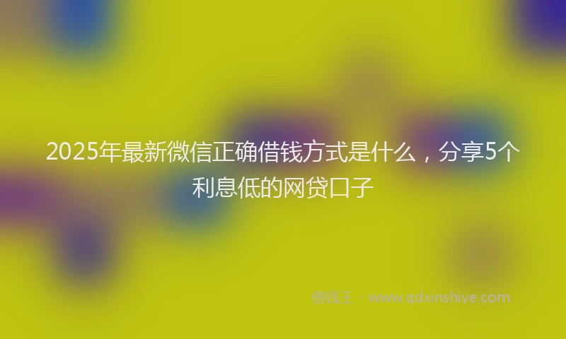 2025年最新微信正确借钱方式是什么，分享5个利息低的网贷口子