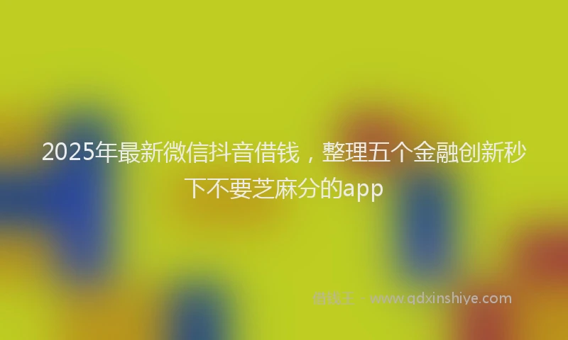 2025年最新微信抖音借钱，整理五个金融创新秒下不要芝麻分的app