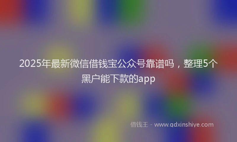 2025年最新微信借钱宝公众号靠谱吗，整理5个黑户能下款的app
