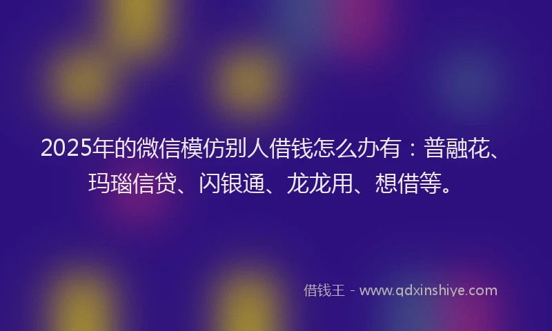 2025年的微信模仿别人借钱怎么办有：普融花、玛瑙信贷、闪银通、龙龙用、想借等。