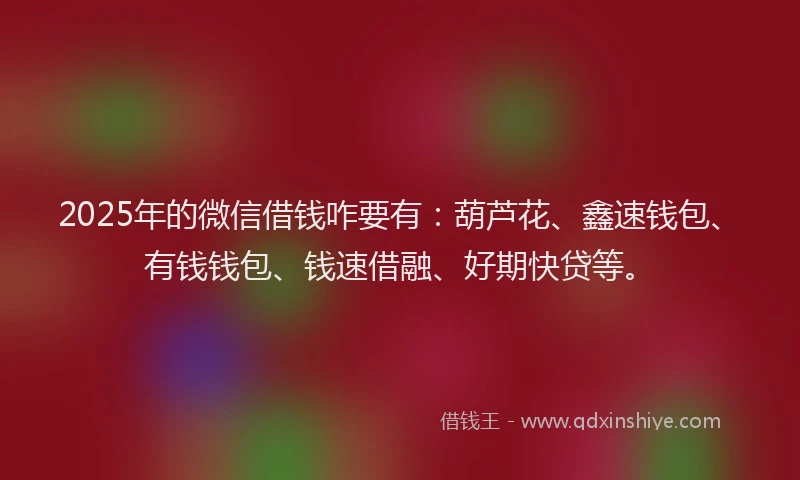 2025年的微信借钱咋要有：葫芦花、鑫速钱包、有钱钱包、钱速借融、好期快贷等。