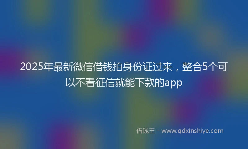 2025年最新微信借钱拍身份证过来，整合5个可以不看征信就能下款的app