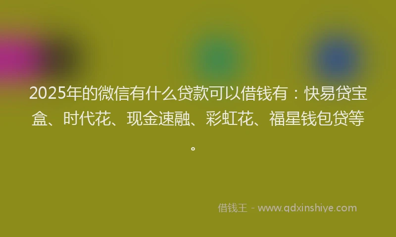 2025年的微信有什么贷款可以借钱有：快易贷宝盒、时代花、现金速融、彩虹花、福星钱包贷等。