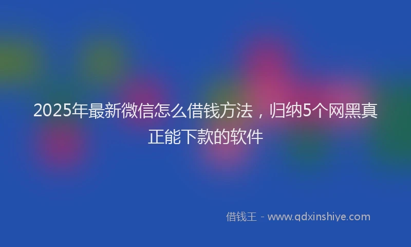 2025年最新微信怎么借钱方法，归纳5个网黑真正能下款的软件
