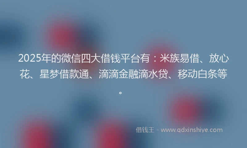 2025年的微信四大借钱平台有：米族易借、放心花、星梦借款通、滴滴金融滴水贷、移动白条等。