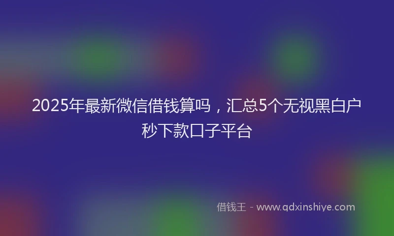 2025年最新微信借钱算吗，汇总5个无视黑白户秒下款口子平台
