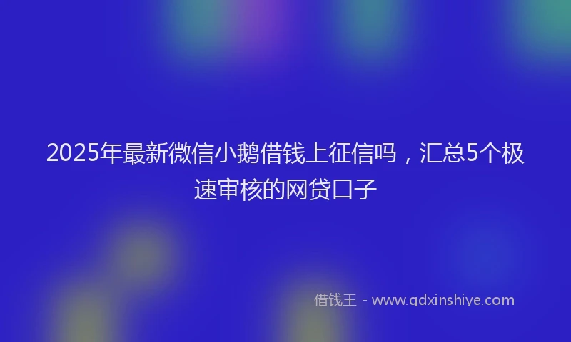 2025年最新微信小鹅借钱上征信吗，汇总5个极速审核的网贷口子
