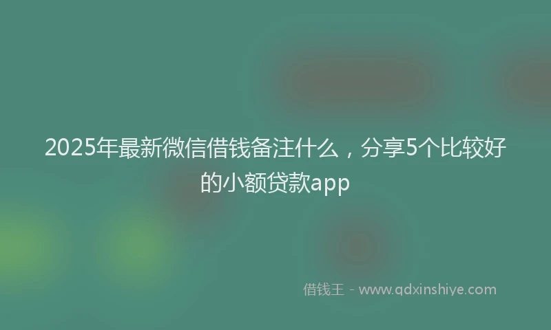 2025年最新微信借钱备注什么，分享5个比较好的小额贷款app