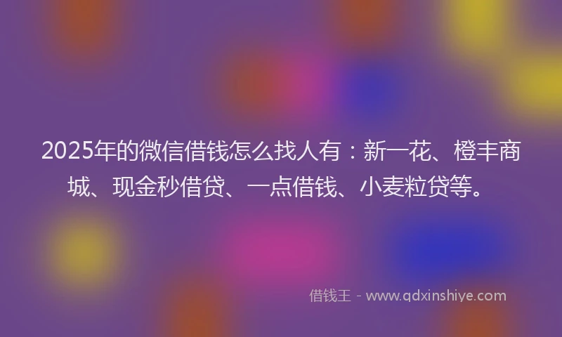 2025年的微信借钱怎么找人有：新一花、橙丰商城、现金秒借贷、一点借钱、小麦粒贷等。