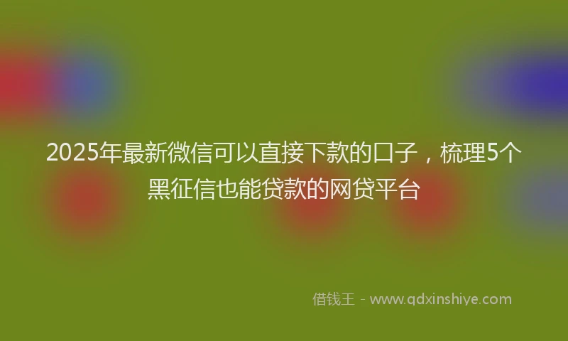 2025年最新微信可以直接下款的口子，梳理5个黑征信也能贷款的网贷平台